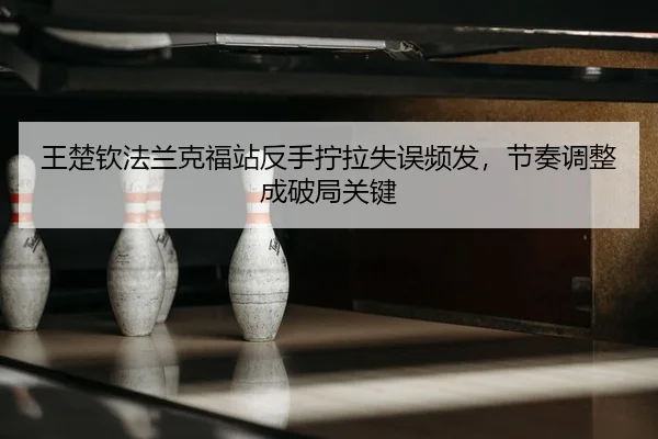 王楚钦法兰克福站反手拧拉失误频发，节奏调整成破局关键