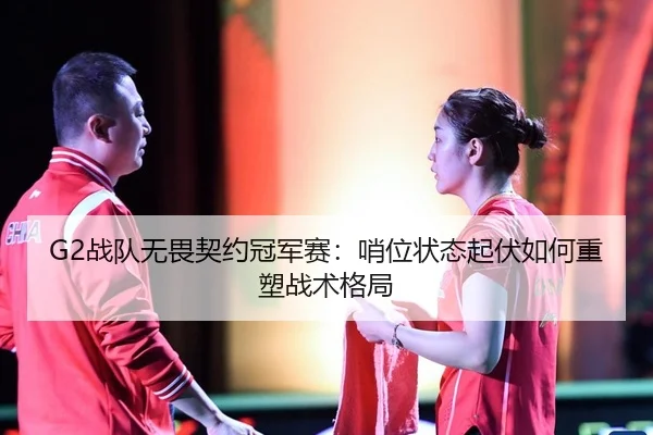 G2战队无畏契约冠军赛：哨位状态起伏如何重塑战术格局